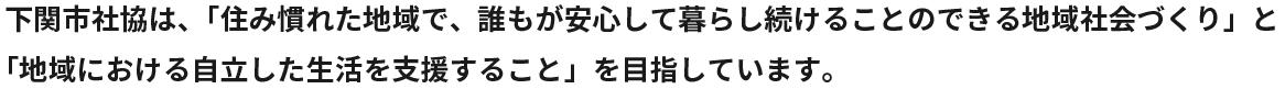 下関市社協は、「住み慣れた地域で、誰もが安心して暮らし続けることのできる地域社会づくり」と「地域における自立した生活を支援すること」を目指しています。