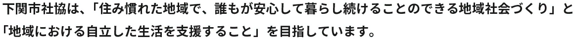 下関市社協は、「住み慣れた地域で、誰もが安心して暮らし続けることのできる地域社会づくり」と「地域における自立した生活を支援すること」を目指しています。